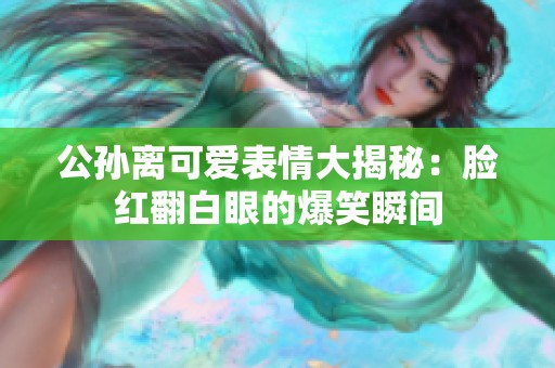 公孙离可爱表情大揭秘：脸红翻白眼的爆笑瞬间