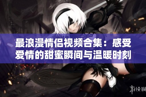 最浪漫情侣视频合集：感受爱情的甜蜜瞬间与温暖时刻