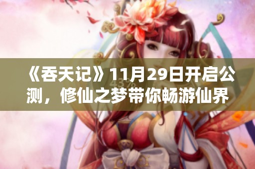 《吞天记》11月29日开启公测，修仙之梦带你畅游仙界奇境