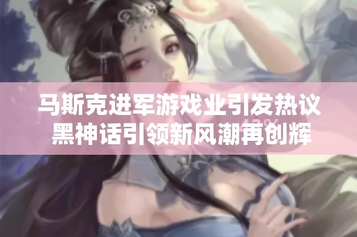 马斯克进军游戏业引发热议 黑神话引领新风潮再创辉煌