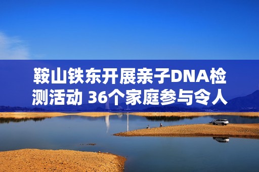 鞍山铁东开展亲子DNA检测活动 36个家庭参与令人期待