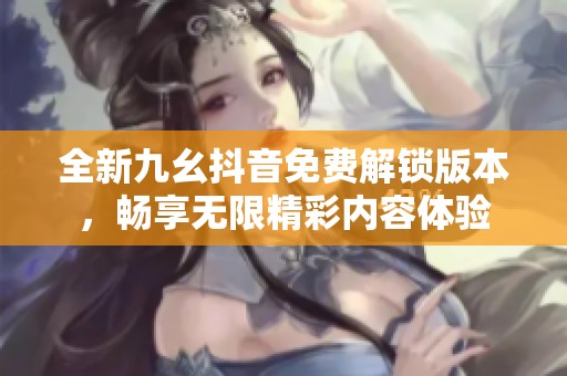 全新九幺抖音免费解锁版本，畅享无限精彩内容体验