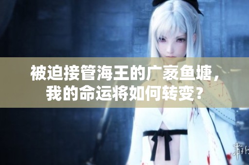 被迫接管海王的广袤鱼塘，我的命运将如何转变？