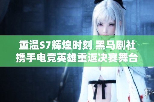 重温S7辉煌时刻 黑马剧社携手电竞英雄重返决赛舞台