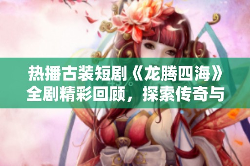 热播古装短剧《龙腾四海》全剧精彩回顾，探索传奇与爱情的交织之旅