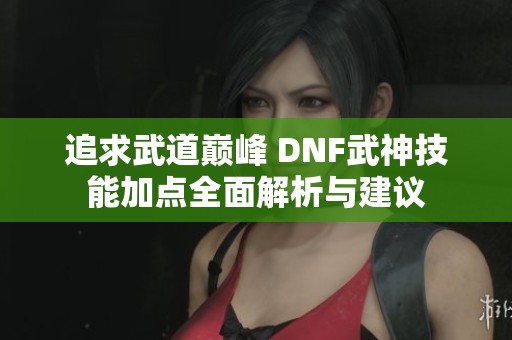 追求武道巅峰 DNF武神技能加点全面解析与建议