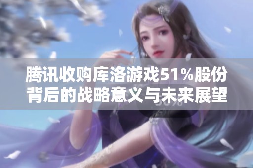 腾讯收购库洛游戏51%股份背后的战略意义与未来展望分析