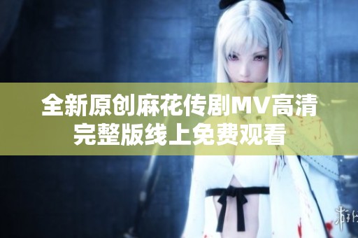 全新原创麻花传剧MV高清完整版线上免费观看