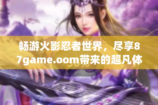 畅游火影忍者世界，尽享87game.oom带来的超凡体验