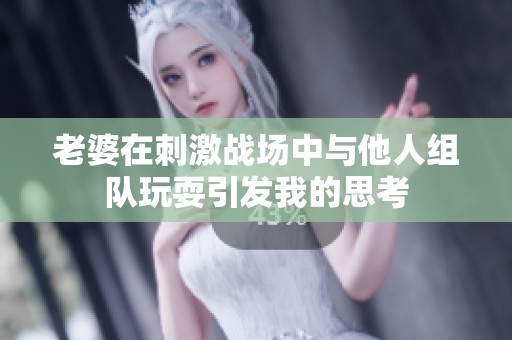 老婆在刺激战场中与他人组队玩耍引发我的思考