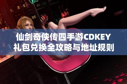 仙剑奇侠传四手游CDKEY礼包兑换全攻略与地址规则详解分享