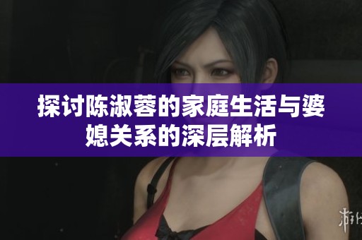 探讨陈淑蓉的家庭生活与婆媳关系的深层解析