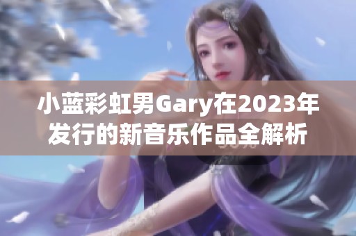 小蓝彩虹男Gary在2023年发行的新音乐作品全解析