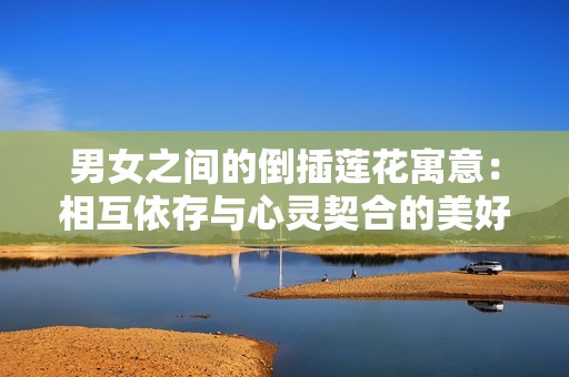 男女之间的倒插莲花寓意：相互依存与心灵契合的美好象征