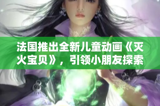 法国推出全新儿童动画《灭火宝贝》，引领小朋友探索消防安全知识