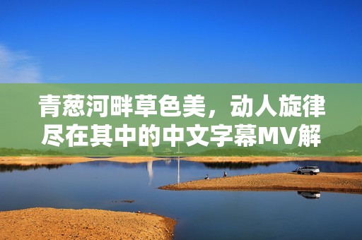 青葱河畔草色美，动人旋律尽在其中的中文字幕MV解析