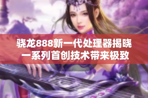 骁龙888新一代处理器揭晓 一系列首创技术带来极致性能提升