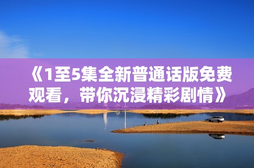 《1至5集全新普通话版免费观看，带你沉浸精彩剧情》