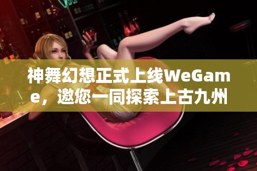 神舞幻想正式上线WeGame，邀您一同探索上古九州的奇幻冒险之旅！