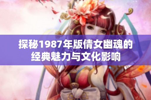 探秘1987年版倩女幽魂的经典魅力与文化影响