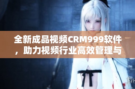 全新成品视频CRM999软件，助力视频行业高效管理与业务驱动