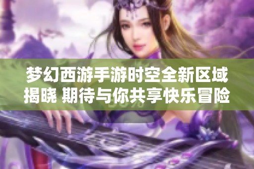 梦幻西游手游时空全新区域揭晓 期待与你共享快乐冒险！