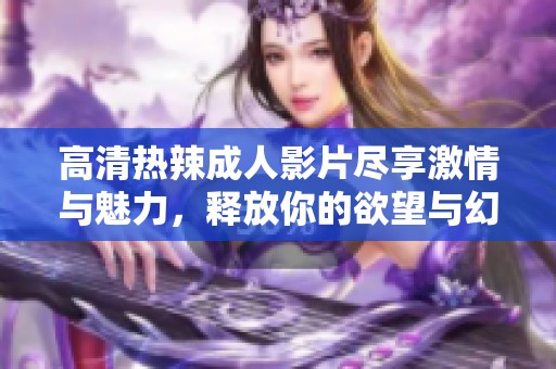 高清热辣成人影片尽享激情与魅力，释放你的欲望与幻想