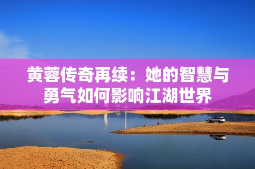 黄蓉传奇再续：她的智慧与勇气如何影响江湖世界