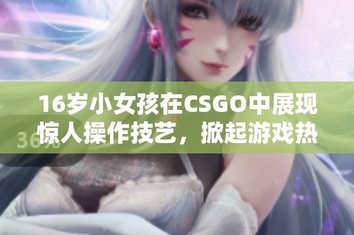 16岁小女孩在CSGO中展现惊人操作技艺，掀起游戏热潮