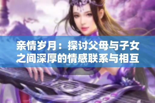 亲情岁月：探讨父母与子女之间深厚的情感联系与相互理解