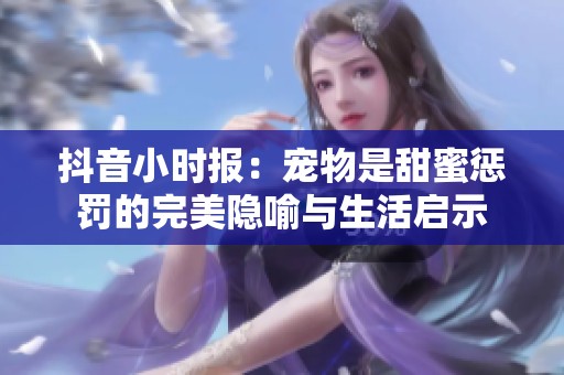 抖音小时报：宠物是甜蜜惩罚的完美隐喻与生活启示