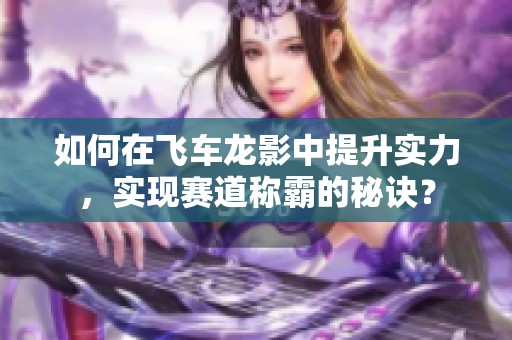 如何在飞车龙影中提升实力，实现赛道称霸的秘诀？