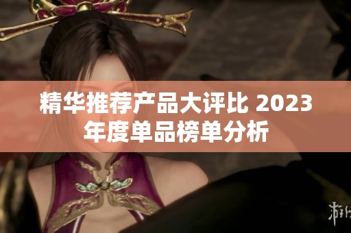 精华推荐产品大评比 2023年度单品榜单分析