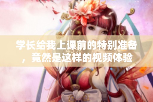 学长给我上课前的特别准备，竟然是这样的视频体验