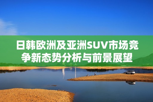 日韩欧洲及亚洲SUV市场竞争新态势分析与前景展望