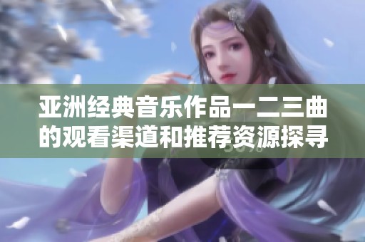 亚洲经典音乐作品一二三曲的观看渠道和推荐资源探寻