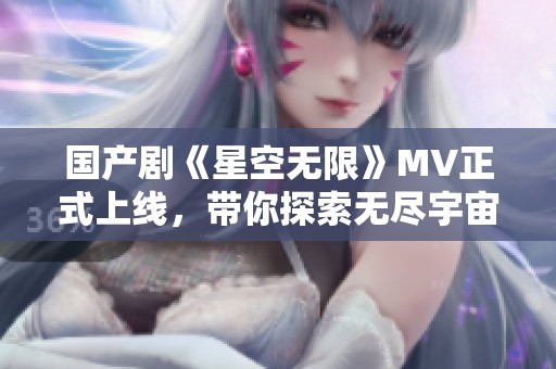 国产剧《星空无限》MV正式上线，带你探索无尽宇宙之美