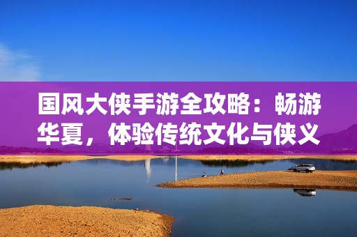 国风大侠手游全攻略：畅游华夏，体验传统文化与侠义之旅