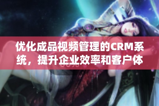 优化成品视频管理的CRM系统，提升企业效率和客户体验