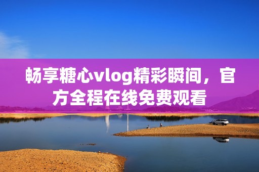 畅享糖心vlog精彩瞬间，官方全程在线免费观看