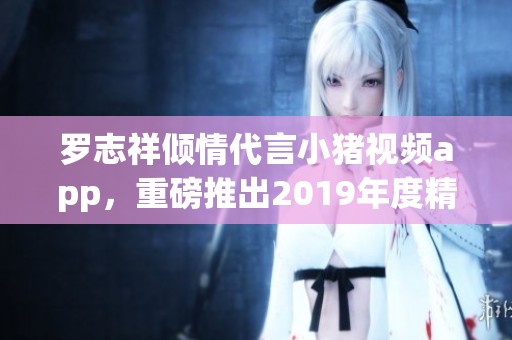 罗志祥倾情代言小猪视频app，重磅推出2019年度精彩内容