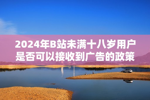 2024年B站未满十八岁用户是否可以接收到广告的政策解读