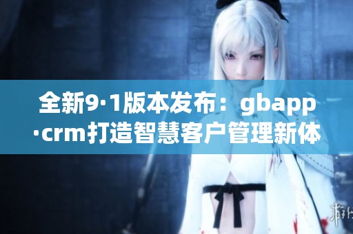 全新9·1版本发布：gbapp·crm打造智慧客户管理新体验