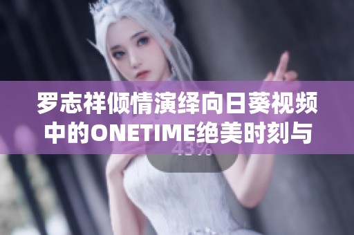 罗志祥倾情演绎向日葵视频中的ONETIME绝美时刻与感人故事