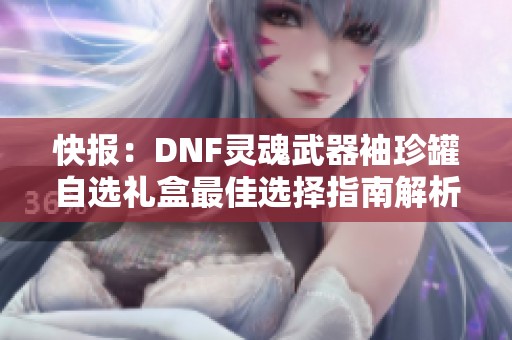 快报：DNF灵魂武器袖珍罐自选礼盒最佳选择指南解析