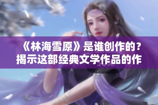 《林海雪原》是谁创作的？揭示这部经典文学作品的作者信息