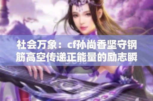 社会万象：cf孙尚香坚守钢筋高空传递正能量的励志瞬间