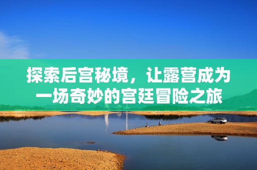 探索后宫秘境，让露营成为一场奇妙的宫廷冒险之旅