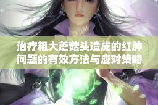 治疗粗大蘑菇头造成的红肿问题的有效方法与应对策略