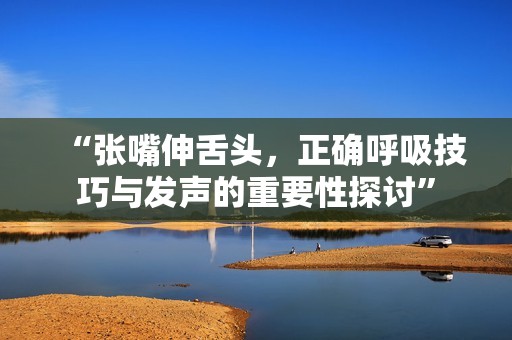 “张嘴伸舌头，正确呼吸技巧与发声的重要性探讨”